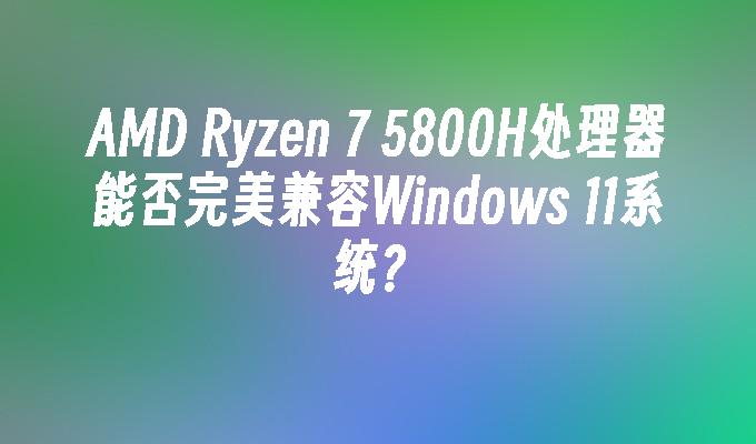 AMD Ryzen 7 5800H处理器能否完美兼容Windows 11系统？