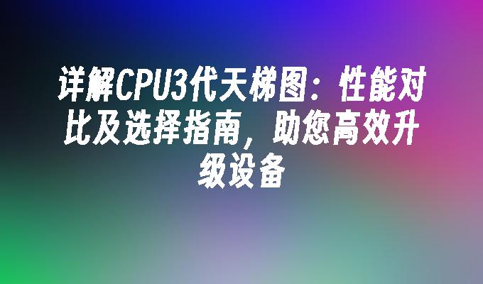 详解CPU3代天梯图：性能对比及选择指南，助您高效升级设备