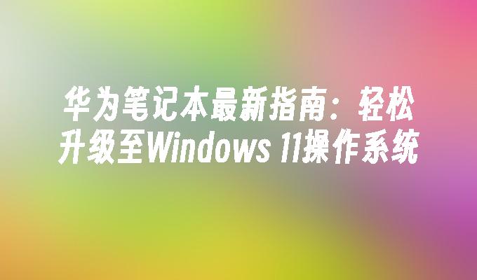 华为笔记本最新指南：轻松升级至Windows 11操作系统