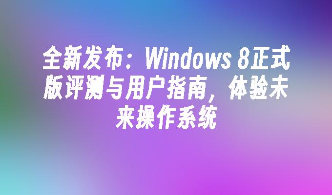 全新发布：Windows 8正式版评测与用户指南，体验未来操作系统