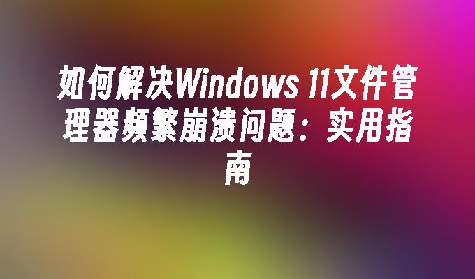 如何解决Windows 11文件管理器频繁崩溃问题：实用指南
