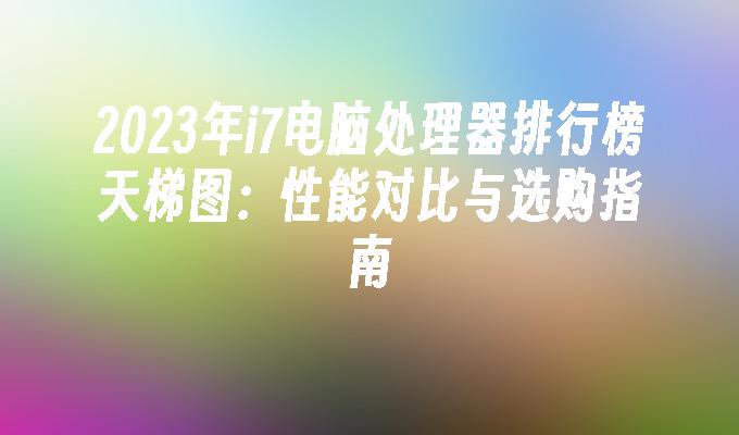 2024年i7电脑处理器排行榜天梯图：性能对比与选购指南