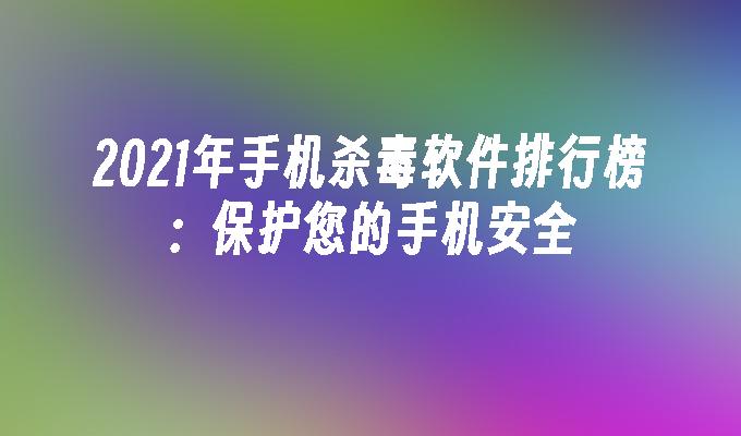 2021年手机杀毒软件排行榜：保护您的手机安全