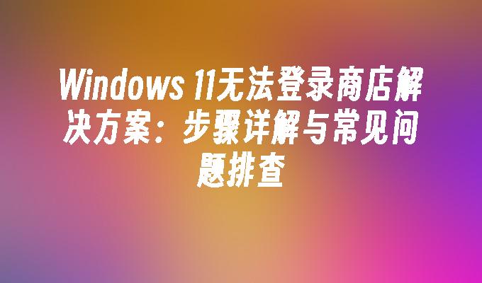 Windows 11无法登录商店解决方案：步骤详解与常见问题排查