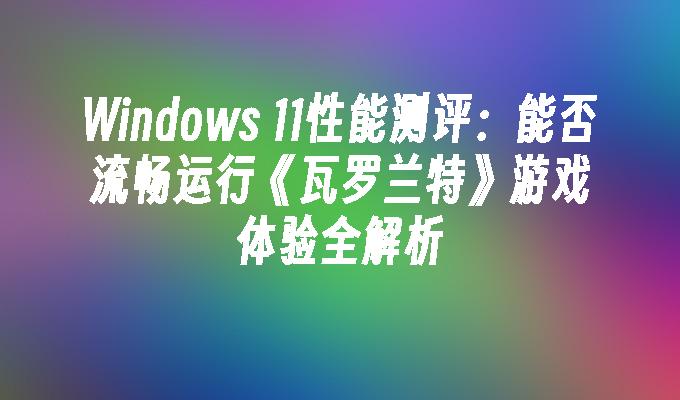Windows 11性能测评：能否流畅运行《瓦罗兰特》游戏体验全解析