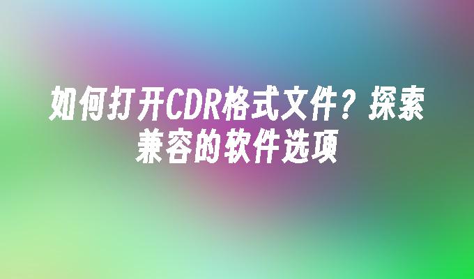 如何打开CDR格式文件？探索兼容的软件选项