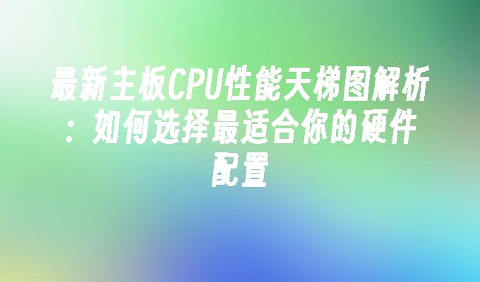 最新主板CPU性能天梯图解析：如何选择最适合你的硬件配置