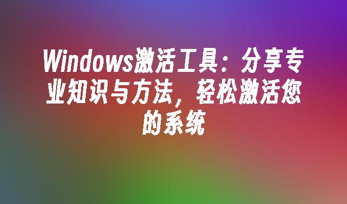 Windows激活工具：分享专业知识与方法，轻松激活您的系统
