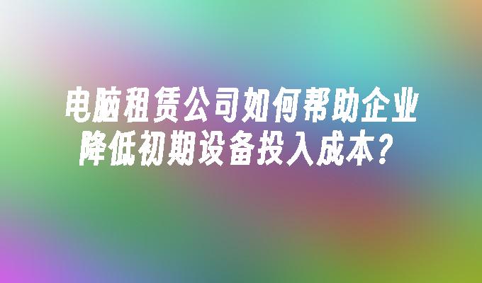 电脑租赁公司如何帮助企业降低初期设备投入成本？