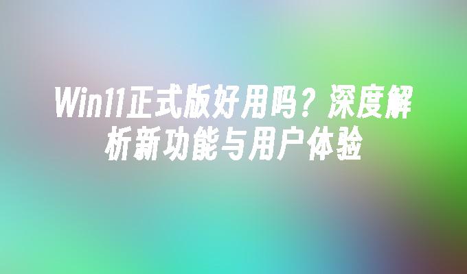 Win11正式版好用吗？深度解析新功能与用户体验