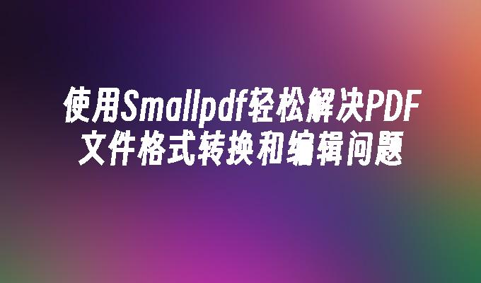 使用Smallpdf轻松解决PDF文件格式转换和编辑问题