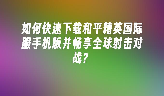 如何快速下载和平精英国际服手机版并畅享全球射击对战？