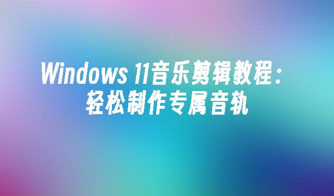 Windows 11音乐剪辑教程：轻松制作专属音轨