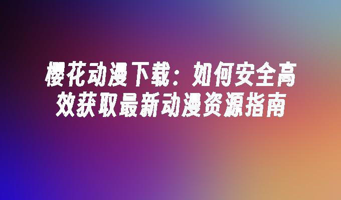 樱花动漫下载：如何安全高效获取最新动漫资源指南