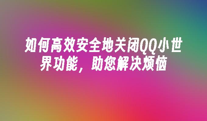 如何高效安全地关闭QQ小世界功能，助您解决烦恼