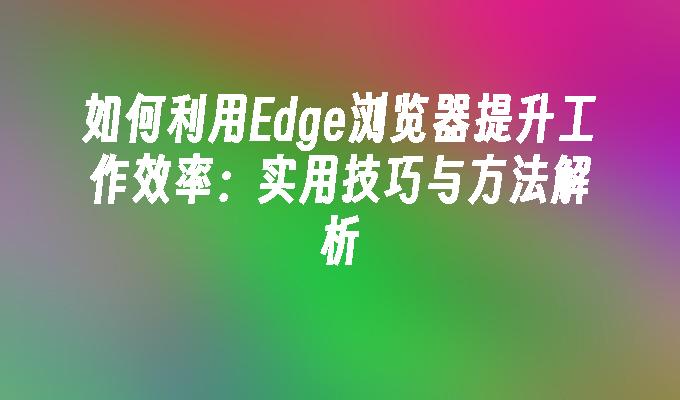 如何利用Edge浏览器提升工作效率：实用技巧与方法解析