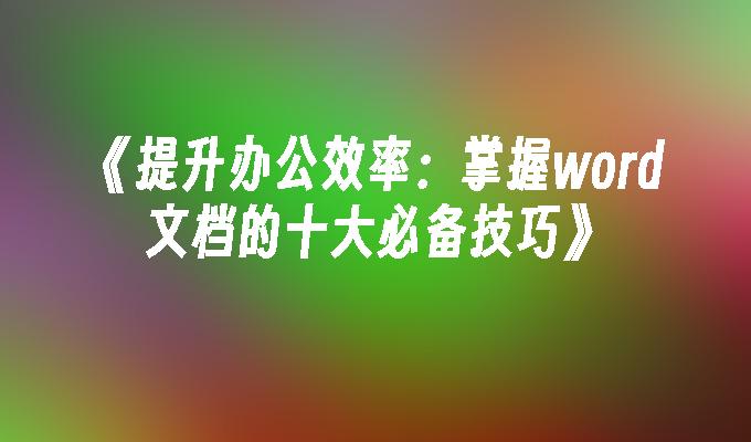 提升办公效率：掌握word文档的十大必备技巧