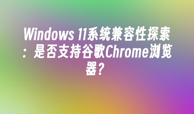 Windows 11系统兼容性探索：是否支持谷歌Chrome浏览器？