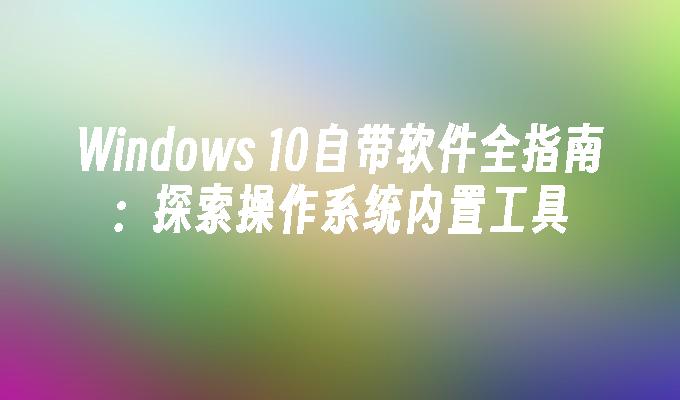 Windows 10自带软件全指南：探索操作系统内置工具