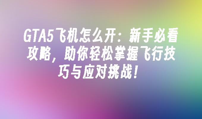 GTA5飞机怎么开：新手必看攻略，助你轻松掌握飞行技巧与应对挑战！