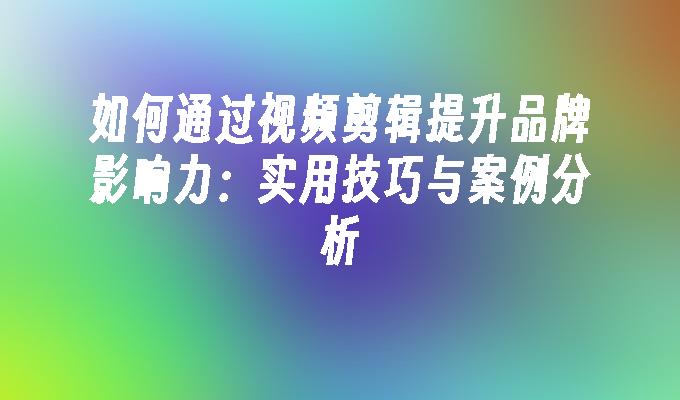 如何通过视频剪辑提升品牌影响力：实用技巧与案例分析