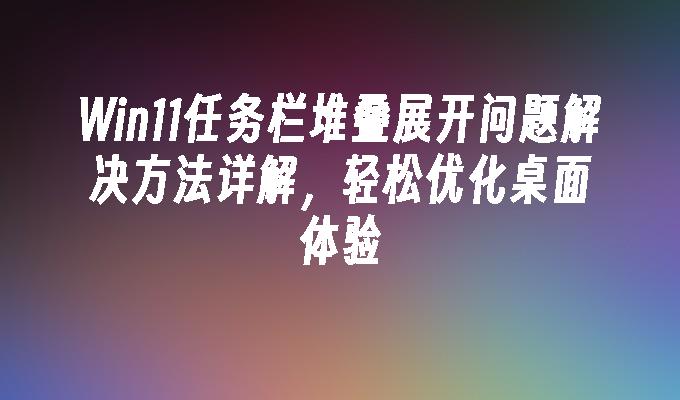 Win11任务栏堆叠展开问题解决方法详解，轻松优化桌面体验