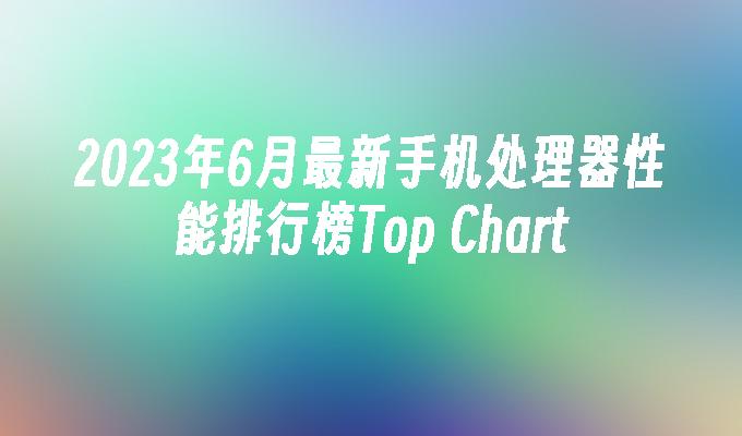 2023年6月最新手机处理器性能排行榜Top Chart