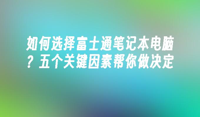 如何选择富士通笔记本电脑？五个关键因素帮你做决定