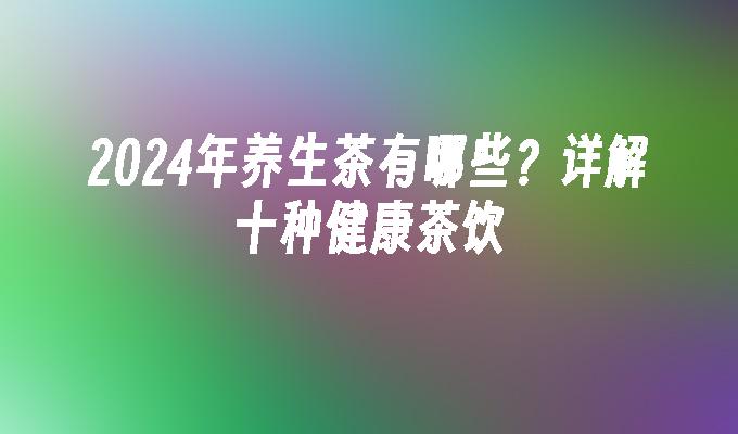 2024年养生茶有哪些？详解十种健康茶饮