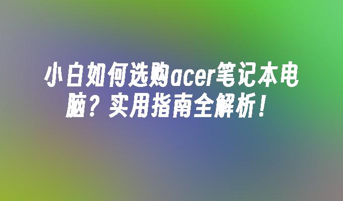 小白如何选购acer笔记本电脑？实用指南全解析！