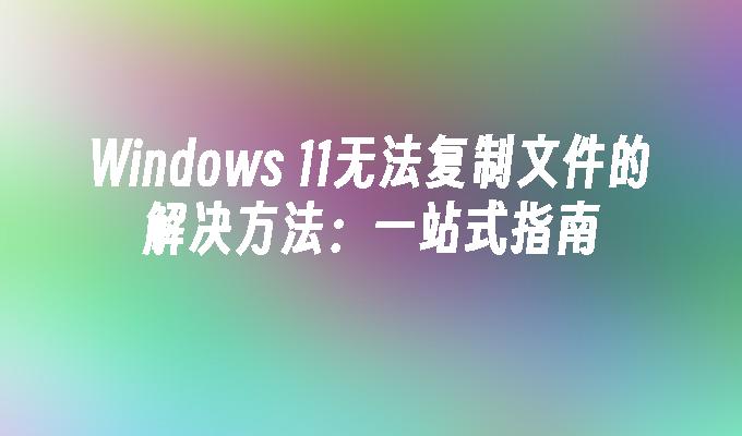 Windows 11无法复制文件的解决方法：一站式指南