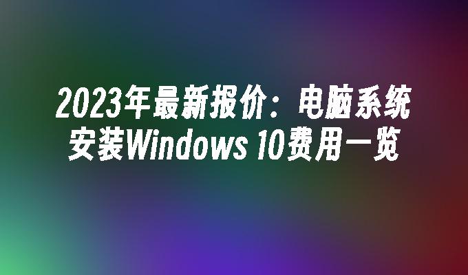 2023年最新报价：电脑系统安装Windows 10费用一览