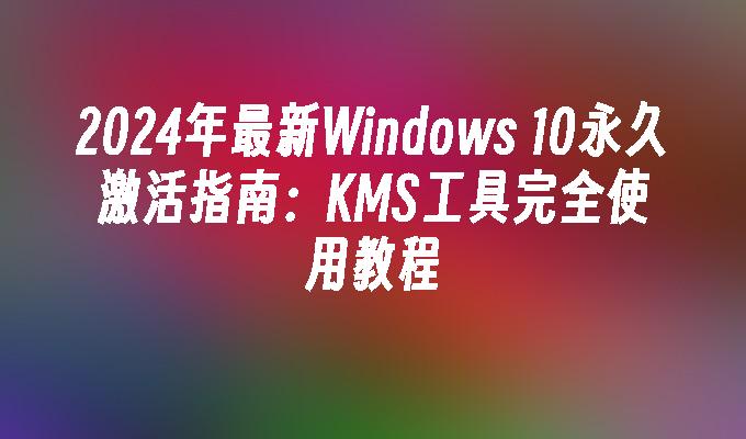 2024年最新Windows 10永久激活指南：KMS工具完全使用教程