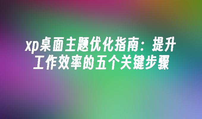 xp桌面主题优化指南：提升工作效率的五个关键步骤