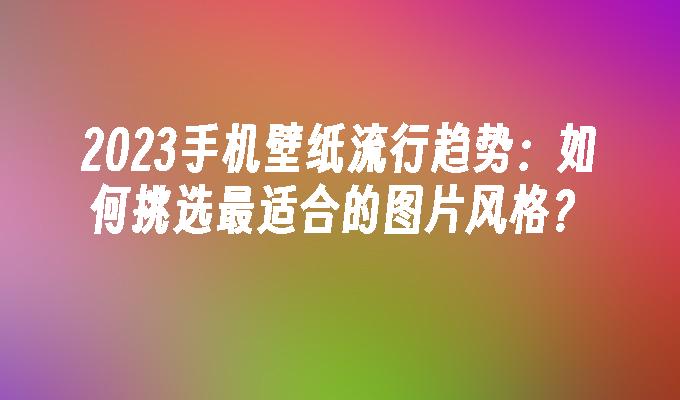 2023手机壁纸流行趋势：如何挑选最适合的图片风格？