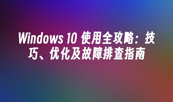 Windows 10 使用全攻略：技巧、优化及故障排查指南