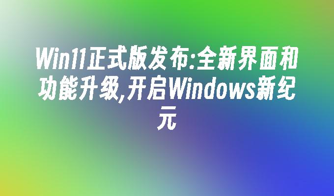 Win11正式版发布:全新界面和功能升级,开启Windows新纪元