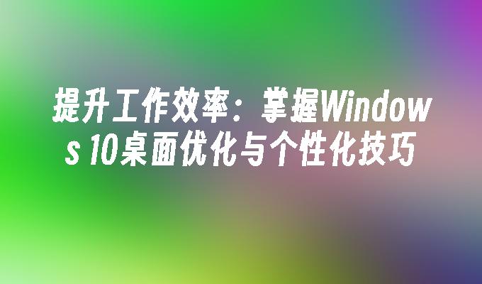 提升工作效率：掌握Windows 10桌面优化与个性化技巧