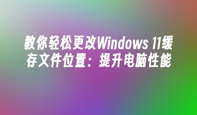 教你轻松更改Windows 11缓存文件位置：提升电脑性能