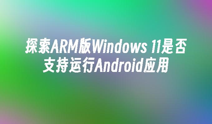 探索ARM版Windows 11是否支持运行Android应用