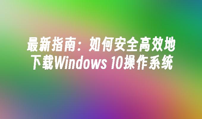 最新指南：如何安全高效地下载Windows 10操作系统