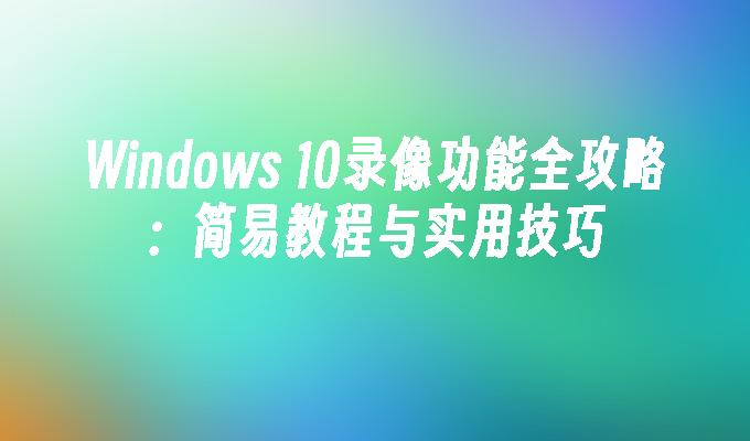 Windows 10录像功能全攻略：简易教程与实用技巧