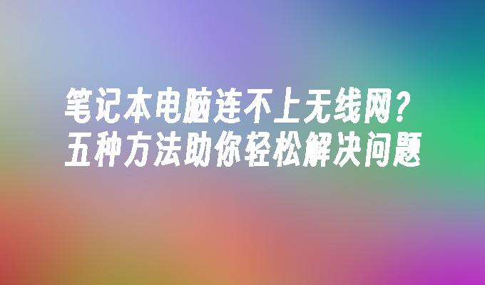 笔记本电脑连不上无线网？五种方法助你轻松解决问题