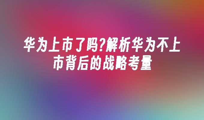 华为上市了吗?解析华为不上市背后的战略考量