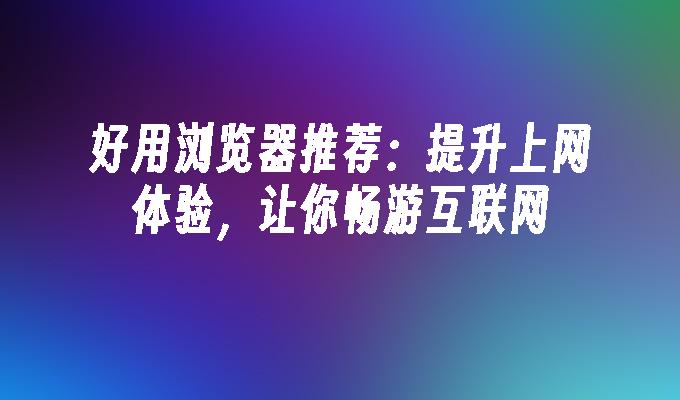 好用浏览器推荐：提升上网体验，让你畅游互联网