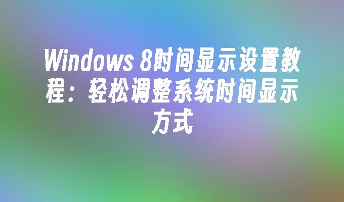 Windows 8时间显示设置教程：轻松调整系统时间显示方式