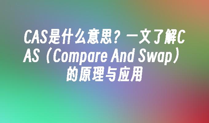 CAS是什么意思？一文了解CAS（Compare And Swap）的原理与应用