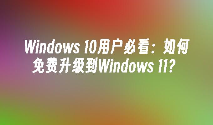 Windows 10用户必看：如何免费升级到Windows 11？