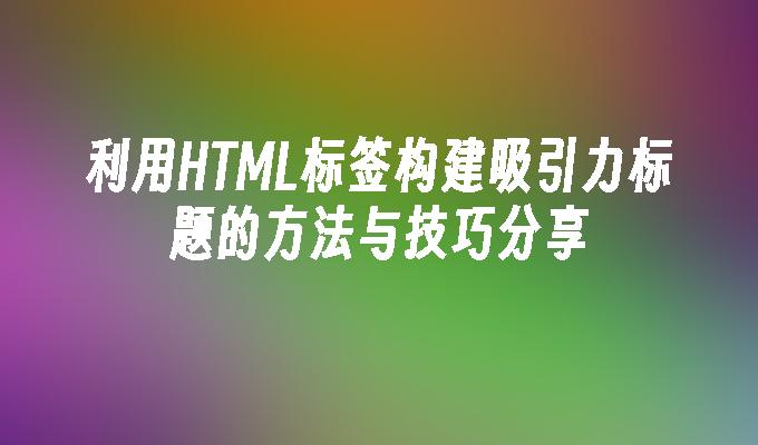 利用HTML标签构建吸引力标题的方法与技巧分享