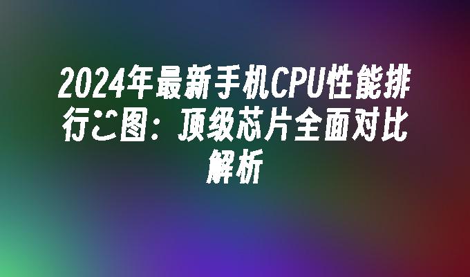 2024年最新手机CPU性能排行榝图：顶级芯片全面对比解析